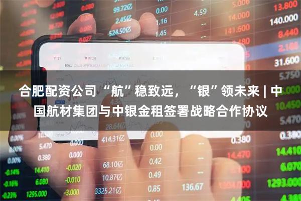 合肥配资公司 “航”稳致远，“银”领未来 | 中国航材集团与中银金租签署战略合作协议