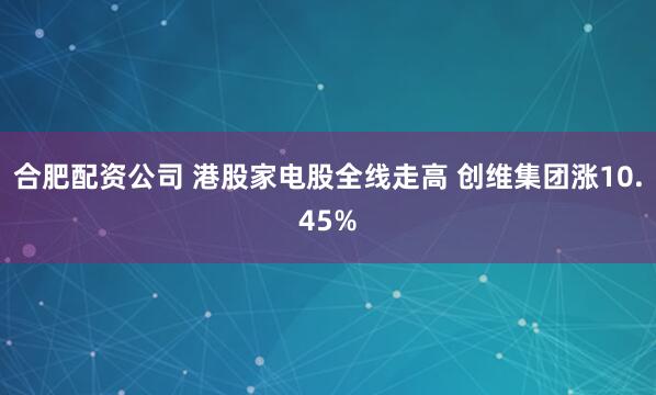 合肥配资公司 港股家电股全线走高 创维集团涨10.45%