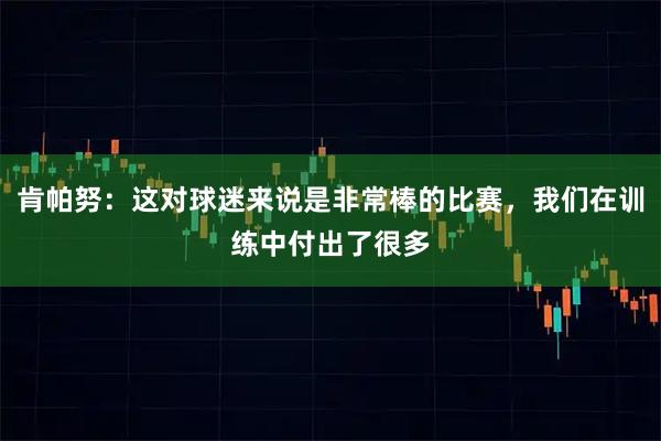 肯帕努：这对球迷来说是非常棒的比赛，我们在训练中付出了很多